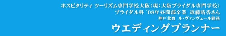 【ウエディングプランナー】ホスピタリティ ツーリズム専門学校大阪（現：大阪ブライダル専門学校）ブライダル科 '08年昼間部卒業　近藤晴香さん　神戸北野　ル・ヴァンヴェール勤務