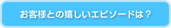 お客様との嬉しいエピソードは？