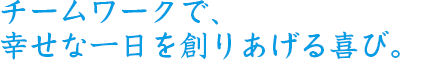 チームワークで、幸せな一日を創りあげる喜び。