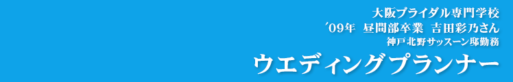 【ウエディングプランナー】大阪ブライダル専門学校
'09年　昼間部卒業　吉田彩乃さん 神戸北野サッスーン邸勤務