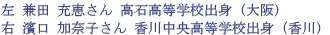 兼田 充恵さん 高石高等学校出身（大阪）,濱口 加奈子さん 香川中央高等学校出身（香川）